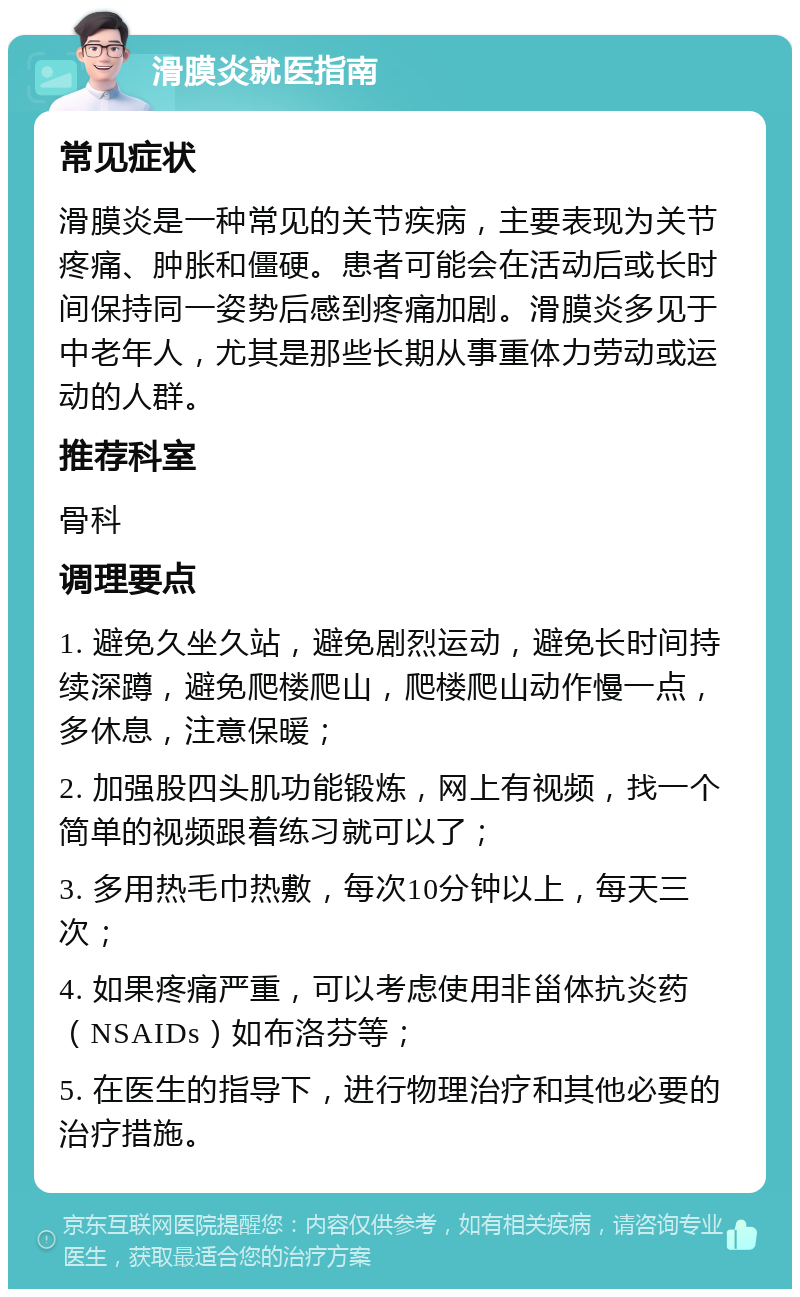 滑膜炎就医指南 常见症状 滑膜炎是一种常见的关节疾病，主要表现为关节疼痛、肿胀和僵硬。患者可能会在活动后或长时间保持同一姿势后感到疼痛加剧。滑膜炎多见于中老年人，尤其是那些长期从事重体力劳动或运动的人群。 推荐科室 骨科 调理要点 1. 避免久坐久站，避免剧烈运动，避免长时间持续深蹲，避免爬楼爬山，爬楼爬山动作慢一点，多休息，注意保暖； 2. 加强股四头肌功能锻炼，网上有视频，找一个简单的视频跟着练习就可以了； 3. 多用热毛巾热敷，每次10分钟以上，每天三次； 4. 如果疼痛严重，可以考虑使用非甾体抗炎药（NSAIDs）如布洛芬等； 5. 在医生的指导下，进行物理治疗和其他必要的治疗措施。