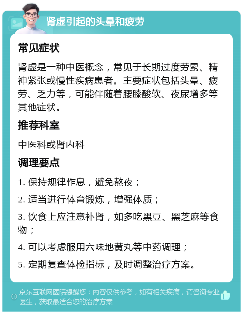 肾虚引起的头晕和疲劳 常见症状 肾虚是一种中医概念，常见于长期过度劳累、精神紧张或慢性疾病患者。主要症状包括头晕、疲劳、乏力等，可能伴随着腰膝酸软、夜尿增多等其他症状。 推荐科室 中医科或肾内科 调理要点 1. 保持规律作息，避免熬夜； 2. 适当进行体育锻炼，增强体质； 3. 饮食上应注意补肾，如多吃黑豆、黑芝麻等食物； 4. 可以考虑服用六味地黄丸等中药调理； 5. 定期复查体检指标，及时调整治疗方案。