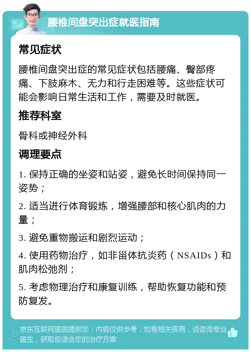 腰椎间盘突出症就医指南 常见症状 腰椎间盘突出症的常见症状包括腰痛、臀部疼痛、下肢麻木、无力和行走困难等。这些症状可能会影响日常生活和工作，需要及时就医。 推荐科室 骨科或神经外科 调理要点 1. 保持正确的坐姿和站姿，避免长时间保持同一姿势； 2. 适当进行体育锻炼，增强腰部和核心肌肉的力量； 3. 避免重物搬运和剧烈运动； 4. 使用药物治疗，如非甾体抗炎药（NSAIDs）和肌肉松弛剂； 5. 考虑物理治疗和康复训练，帮助恢复功能和预防复发。