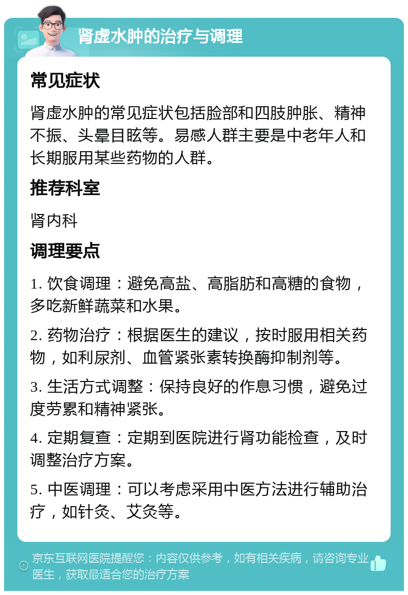 肾虚水肿的治疗与调理 常见症状 肾虚水肿的常见症状包括脸部和四肢肿胀、精神不振、头晕目眩等。易感人群主要是中老年人和长期服用某些药物的人群。 推荐科室 肾内科 调理要点 1. 饮食调理：避免高盐、高脂肪和高糖的食物，多吃新鲜蔬菜和水果。 2. 药物治疗：根据医生的建议，按时服用相关药物，如利尿剂、血管紧张素转换酶抑制剂等。 3. 生活方式调整：保持良好的作息习惯，避免过度劳累和精神紧张。 4. 定期复查：定期到医院进行肾功能检查，及时调整治疗方案。 5. 中医调理：可以考虑采用中医方法进行辅助治疗，如针灸、艾灸等。