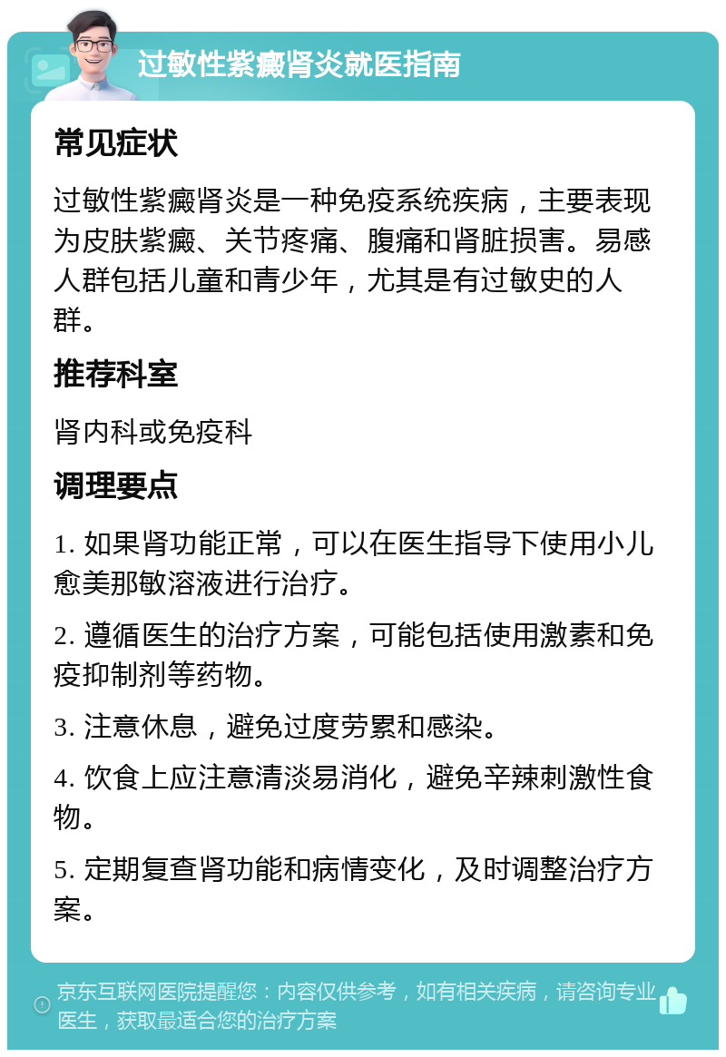 过敏性紫癜肾炎就医指南 常见症状 过敏性紫癜肾炎是一种免疫系统疾病，主要表现为皮肤紫癜、关节疼痛、腹痛和肾脏损害。易感人群包括儿童和青少年，尤其是有过敏史的人群。 推荐科室 肾内科或免疫科 调理要点 1. 如果肾功能正常，可以在医生指导下使用小儿愈美那敏溶液进行治疗。 2. 遵循医生的治疗方案，可能包括使用激素和免疫抑制剂等药物。 3. 注意休息，避免过度劳累和感染。 4. 饮食上应注意清淡易消化，避免辛辣刺激性食物。 5. 定期复查肾功能和病情变化，及时调整治疗方案。