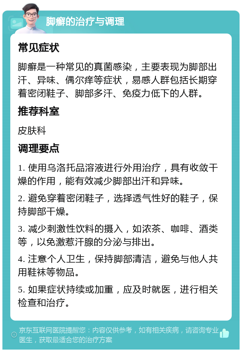 脚癣的治疗与调理 常见症状 脚癣是一种常见的真菌感染，主要表现为脚部出汗、异味、偶尔痒等症状，易感人群包括长期穿着密闭鞋子、脚部多汗、免疫力低下的人群。 推荐科室 皮肤科 调理要点 1. 使用乌洛托品溶液进行外用治疗，具有收敛干燥的作用，能有效减少脚部出汗和异味。 2. 避免穿着密闭鞋子，选择透气性好的鞋子，保持脚部干燥。 3. 减少刺激性饮料的摄入，如浓茶、咖啡、酒类等，以免激惹汗腺的分泌与排出。 4. 注意个人卫生，保持脚部清洁，避免与他人共用鞋袜等物品。 5. 如果症状持续或加重，应及时就医，进行相关检查和治疗。