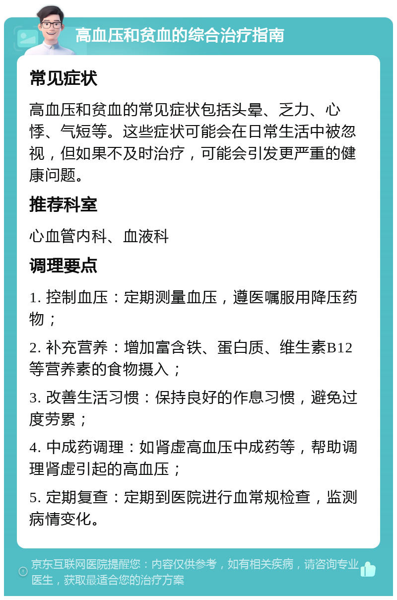 高血压和贫血的综合治疗指南 常见症状 高血压和贫血的常见症状包括头晕、乏力、心悸、气短等。这些症状可能会在日常生活中被忽视，但如果不及时治疗，可能会引发更严重的健康问题。 推荐科室 心血管内科、血液科 调理要点 1. 控制血压：定期测量血压，遵医嘱服用降压药物； 2. 补充营养：增加富含铁、蛋白质、维生素B12等营养素的食物摄入； 3. 改善生活习惯：保持良好的作息习惯，避免过度劳累； 4. 中成药调理：如肾虚高血压中成药等，帮助调理肾虚引起的高血压； 5. 定期复查：定期到医院进行血常规检查，监测病情变化。