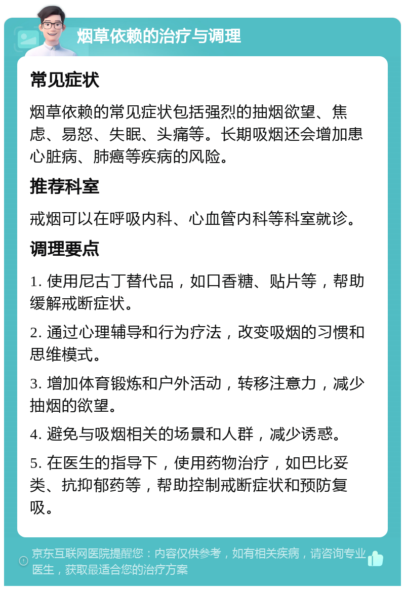 烟草依赖的治疗与调理 常见症状 烟草依赖的常见症状包括强烈的抽烟欲望、焦虑、易怒、失眠、头痛等。长期吸烟还会增加患心脏病、肺癌等疾病的风险。 推荐科室 戒烟可以在呼吸内科、心血管内科等科室就诊。 调理要点 1. 使用尼古丁替代品，如口香糖、贴片等，帮助缓解戒断症状。 2. 通过心理辅导和行为疗法，改变吸烟的习惯和思维模式。 3. 增加体育锻炼和户外活动，转移注意力，减少抽烟的欲望。 4. 避免与吸烟相关的场景和人群，减少诱惑。 5. 在医生的指导下，使用药物治疗，如巴比妥类、抗抑郁药等，帮助控制戒断症状和预防复吸。