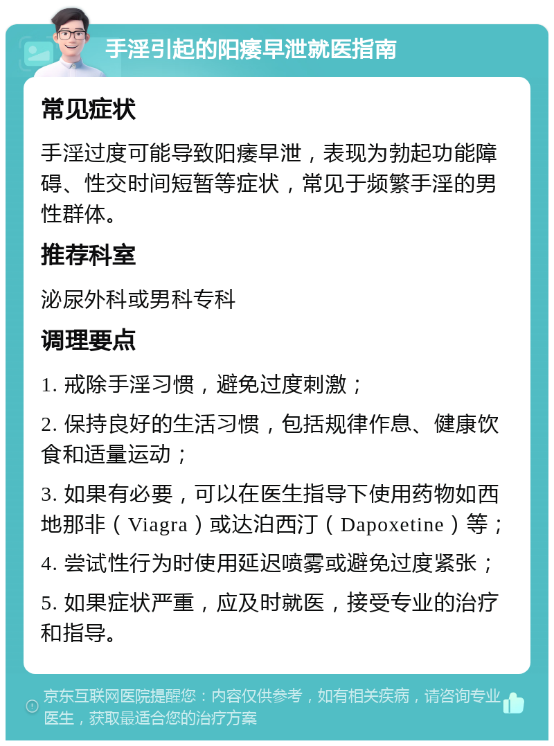 手淫引起的阳痿早泄就医指南 常见症状 手淫过度可能导致阳痿早泄，表现为勃起功能障碍、性交时间短暂等症状，常见于频繁手淫的男性群体。 推荐科室 泌尿外科或男科专科 调理要点 1. 戒除手淫习惯，避免过度刺激； 2. 保持良好的生活习惯，包括规律作息、健康饮食和适量运动； 3. 如果有必要，可以在医生指导下使用药物如西地那非（Viagra）或达泊西汀（Dapoxetine）等； 4. 尝试性行为时使用延迟喷雾或避免过度紧张； 5. 如果症状严重，应及时就医，接受专业的治疗和指导。