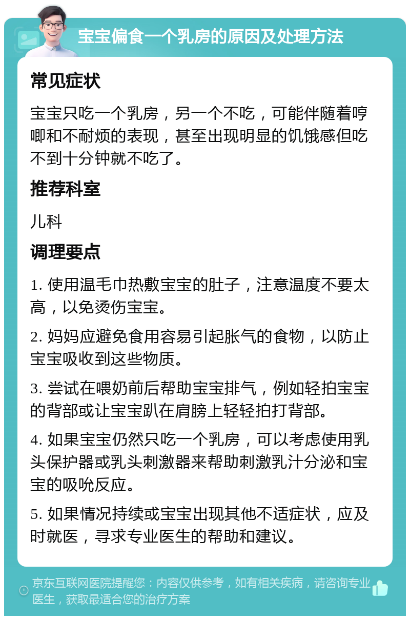 宝宝偏食一个乳房的原因及处理方法 常见症状 宝宝只吃一个乳房，另一个不吃，可能伴随着哼唧和不耐烦的表现，甚至出现明显的饥饿感但吃不到十分钟就不吃了。 推荐科室 儿科 调理要点 1. 使用温毛巾热敷宝宝的肚子，注意温度不要太高，以免烫伤宝宝。 2. 妈妈应避免食用容易引起胀气的食物，以防止宝宝吸收到这些物质。 3. 尝试在喂奶前后帮助宝宝排气，例如轻拍宝宝的背部或让宝宝趴在肩膀上轻轻拍打背部。 4. 如果宝宝仍然只吃一个乳房，可以考虑使用乳头保护器或乳头刺激器来帮助刺激乳汁分泌和宝宝的吸吮反应。 5. 如果情况持续或宝宝出现其他不适症状，应及时就医，寻求专业医生的帮助和建议。