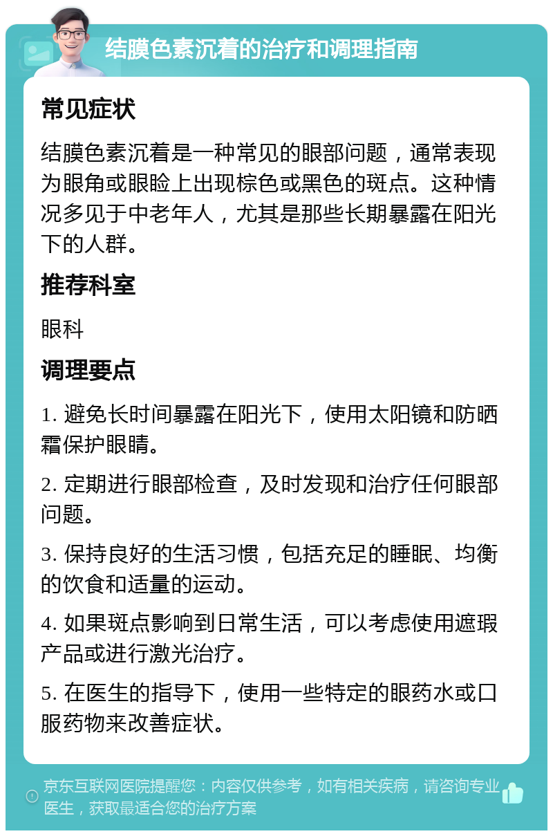 结膜色素沉着的治疗和调理指南 常见症状 结膜色素沉着是一种常见的眼部问题，通常表现为眼角或眼睑上出现棕色或黑色的斑点。这种情况多见于中老年人，尤其是那些长期暴露在阳光下的人群。 推荐科室 眼科 调理要点 1. 避免长时间暴露在阳光下，使用太阳镜和防晒霜保护眼睛。 2. 定期进行眼部检查，及时发现和治疗任何眼部问题。 3. 保持良好的生活习惯，包括充足的睡眠、均衡的饮食和适量的运动。 4. 如果斑点影响到日常生活，可以考虑使用遮瑕产品或进行激光治疗。 5. 在医生的指导下，使用一些特定的眼药水或口服药物来改善症状。