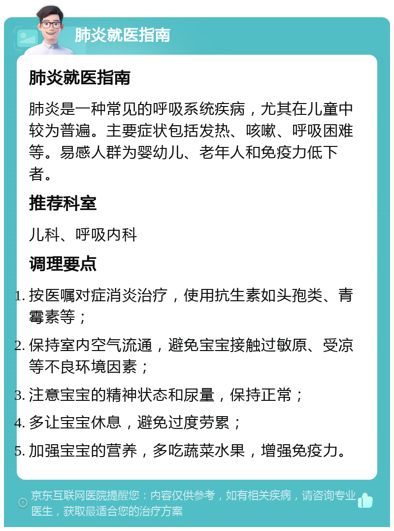 肺炎就医指南 肺炎就医指南 肺炎是一种常见的呼吸系统疾病，尤其在儿童中较为普遍。主要症状包括发热、咳嗽、呼吸困难等。易感人群为婴幼儿、老年人和免疫力低下者。 推荐科室 儿科、呼吸内科 调理要点 按医嘱对症消炎治疗，使用抗生素如头孢类、青霉素等； 保持室内空气流通，避免宝宝接触过敏原、受凉等不良环境因素； 注意宝宝的精神状态和尿量，保持正常； 多让宝宝休息，避免过度劳累； 加强宝宝的营养，多吃蔬菜水果，增强免疫力。