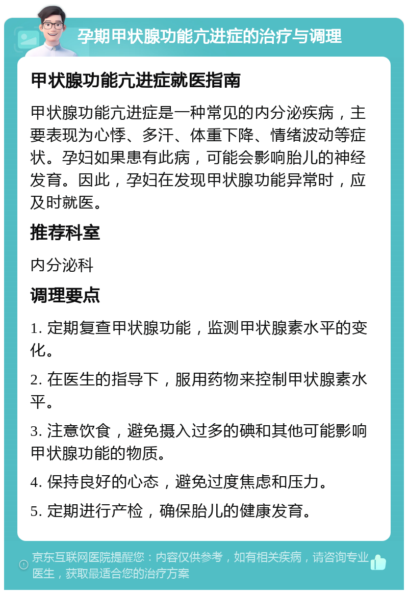 孕期甲状腺功能亢进症的治疗与调理 甲状腺功能亢进症就医指南 甲状腺功能亢进症是一种常见的内分泌疾病，主要表现为心悸、多汗、体重下降、情绪波动等症状。孕妇如果患有此病，可能会影响胎儿的神经发育。因此，孕妇在发现甲状腺功能异常时，应及时就医。 推荐科室 内分泌科 调理要点 1. 定期复查甲状腺功能，监测甲状腺素水平的变化。 2. 在医生的指导下，服用药物来控制甲状腺素水平。 3. 注意饮食，避免摄入过多的碘和其他可能影响甲状腺功能的物质。 4. 保持良好的心态，避免过度焦虑和压力。 5. 定期进行产检，确保胎儿的健康发育。