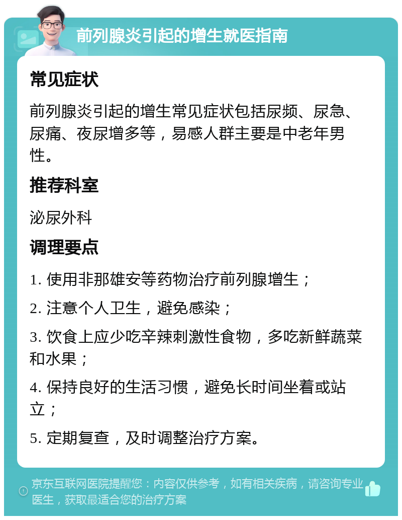 前列腺炎引起的增生就医指南 常见症状 前列腺炎引起的增生常见症状包括尿频、尿急、尿痛、夜尿增多等，易感人群主要是中老年男性。 推荐科室 泌尿外科 调理要点 1. 使用非那雄安等药物治疗前列腺增生； 2. 注意个人卫生，避免感染； 3. 饮食上应少吃辛辣刺激性食物，多吃新鲜蔬菜和水果； 4. 保持良好的生活习惯，避免长时间坐着或站立； 5. 定期复查，及时调整治疗方案。