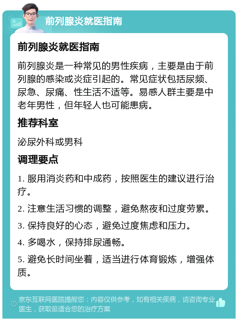 前列腺炎就医指南 前列腺炎就医指南 前列腺炎是一种常见的男性疾病，主要是由于前列腺的感染或炎症引起的。常见症状包括尿频、尿急、尿痛、性生活不适等。易感人群主要是中老年男性，但年轻人也可能患病。 推荐科室 泌尿外科或男科 调理要点 1. 服用消炎药和中成药，按照医生的建议进行治疗。 2. 注意生活习惯的调整，避免熬夜和过度劳累。 3. 保持良好的心态，避免过度焦虑和压力。 4. 多喝水，保持排尿通畅。 5. 避免长时间坐着，适当进行体育锻炼，增强体质。