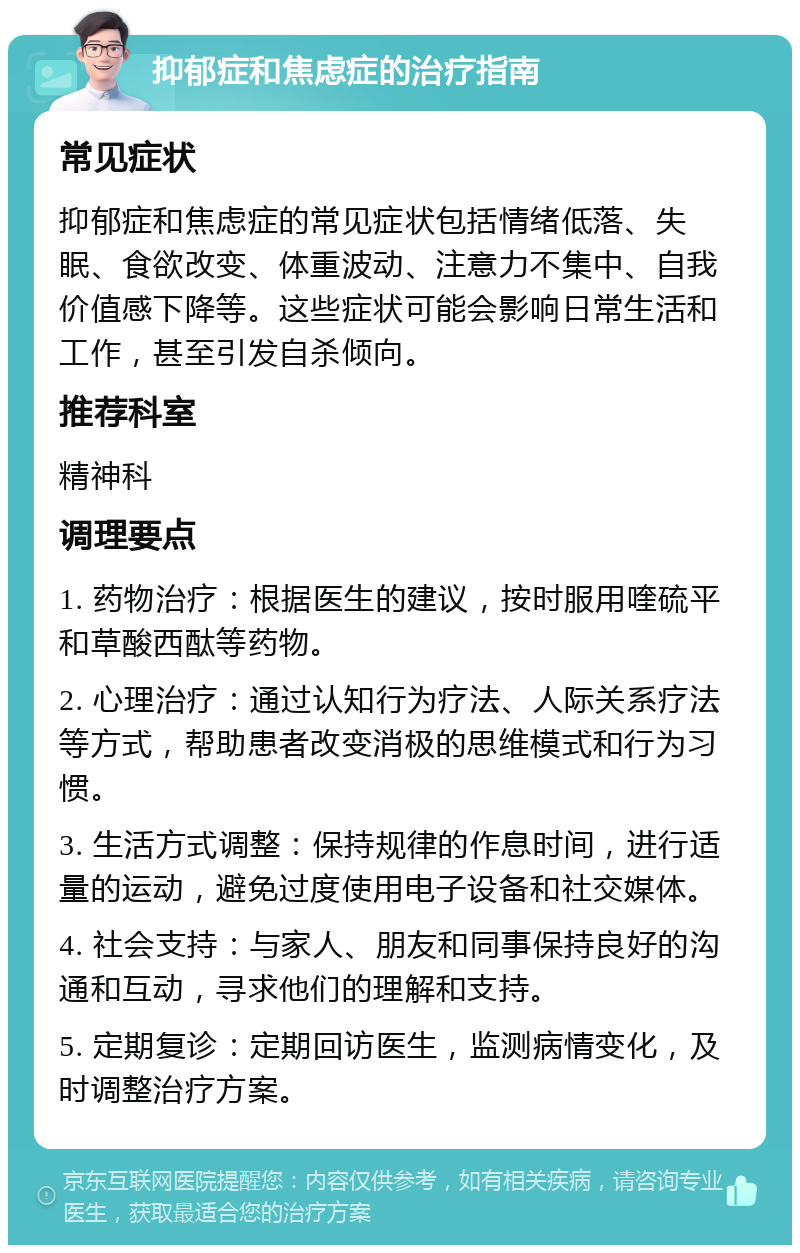 抑郁症和焦虑症的治疗指南 常见症状 抑郁症和焦虑症的常见症状包括情绪低落、失眠、食欲改变、体重波动、注意力不集中、自我价值感下降等。这些症状可能会影响日常生活和工作，甚至引发自杀倾向。 推荐科室 精神科 调理要点 1. 药物治疗：根据医生的建议，按时服用喹硫平和草酸西酞等药物。 2. 心理治疗：通过认知行为疗法、人际关系疗法等方式，帮助患者改变消极的思维模式和行为习惯。 3. 生活方式调整：保持规律的作息时间，进行适量的运动，避免过度使用电子设备和社交媒体。 4. 社会支持：与家人、朋友和同事保持良好的沟通和互动，寻求他们的理解和支持。 5. 定期复诊：定期回访医生，监测病情变化，及时调整治疗方案。