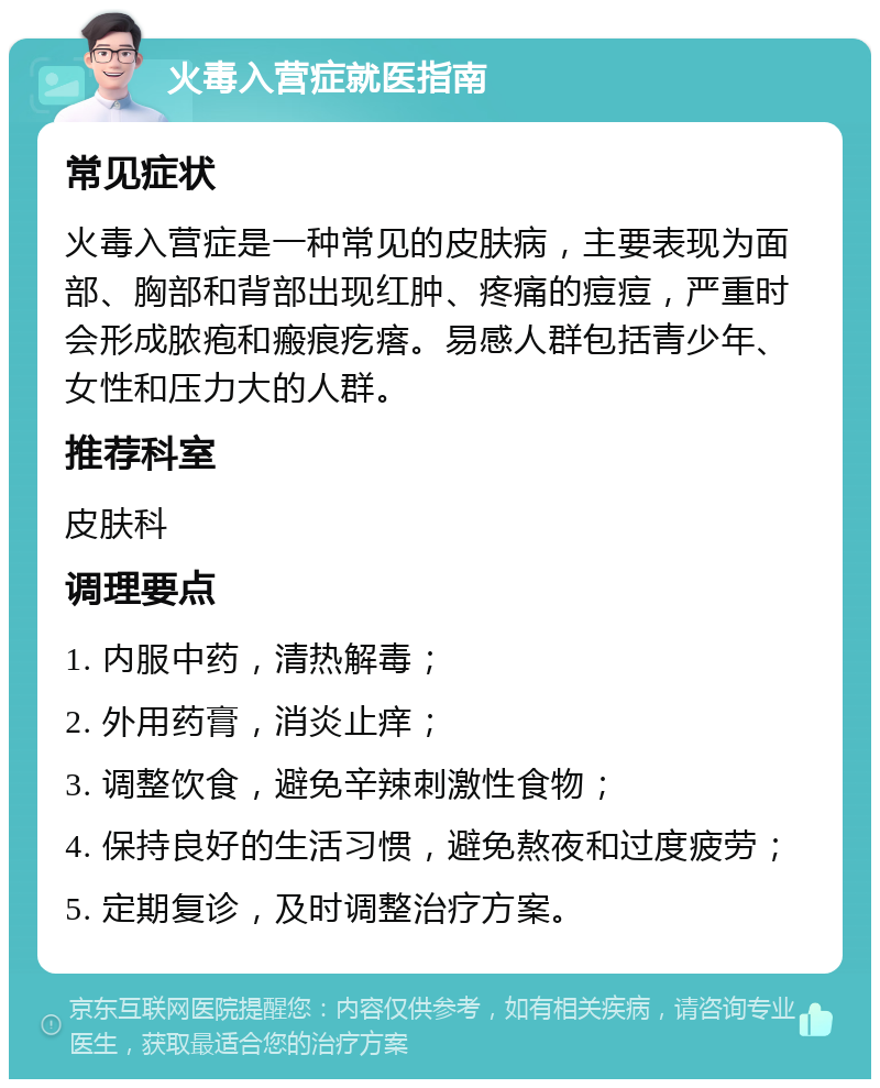 火毒入营症就医指南 常见症状 火毒入营症是一种常见的皮肤病，主要表现为面部、胸部和背部出现红肿、疼痛的痘痘，严重时会形成脓疱和瘢痕疙瘩。易感人群包括青少年、女性和压力大的人群。 推荐科室 皮肤科 调理要点 1. 内服中药，清热解毒； 2. 外用药膏，消炎止痒； 3. 调整饮食，避免辛辣刺激性食物； 4. 保持良好的生活习惯，避免熬夜和过度疲劳； 5. 定期复诊，及时调整治疗方案。