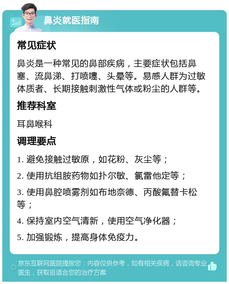 鼻炎就医指南 常见症状 鼻炎是一种常见的鼻部疾病，主要症状包括鼻塞、流鼻涕、打喷嚏、头晕等。易感人群为过敏体质者、长期接触刺激性气体或粉尘的人群等。 推荐科室 耳鼻喉科 调理要点 1. 避免接触过敏原，如花粉、灰尘等； 2. 使用抗组胺药物如扑尔敏、氯雷他定等； 3. 使用鼻腔喷雾剂如布地奈德、丙酸氟替卡松等； 4. 保持室内空气清新，使用空气净化器； 5. 加强锻炼，提高身体免疫力。