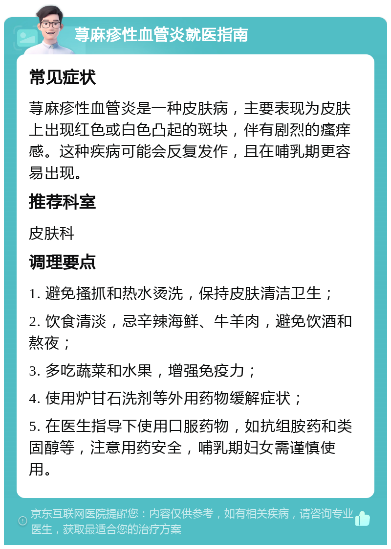 荨麻疹性血管炎就医指南 常见症状 荨麻疹性血管炎是一种皮肤病，主要表现为皮肤上出现红色或白色凸起的斑块，伴有剧烈的瘙痒感。这种疾病可能会反复发作，且在哺乳期更容易出现。 推荐科室 皮肤科 调理要点 1. 避免搔抓和热水烫洗，保持皮肤清洁卫生； 2. 饮食清淡，忌辛辣海鲜、牛羊肉，避免饮酒和熬夜； 3. 多吃蔬菜和水果，增强免疫力； 4. 使用炉甘石洗剂等外用药物缓解症状； 5. 在医生指导下使用口服药物，如抗组胺药和类固醇等，注意用药安全，哺乳期妇女需谨慎使用。