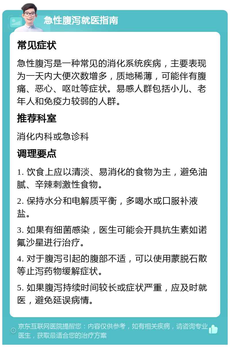 急性腹泻就医指南 常见症状 急性腹泻是一种常见的消化系统疾病，主要表现为一天内大便次数增多，质地稀薄，可能伴有腹痛、恶心、呕吐等症状。易感人群包括小儿、老年人和免疫力较弱的人群。 推荐科室 消化内科或急诊科 调理要点 1. 饮食上应以清淡、易消化的食物为主，避免油腻、辛辣刺激性食物。 2. 保持水分和电解质平衡，多喝水或口服补液盐。 3. 如果有细菌感染，医生可能会开具抗生素如诺氟沙星进行治疗。 4. 对于腹泻引起的腹部不适，可以使用蒙脱石散等止泻药物缓解症状。 5. 如果腹泻持续时间较长或症状严重，应及时就医，避免延误病情。