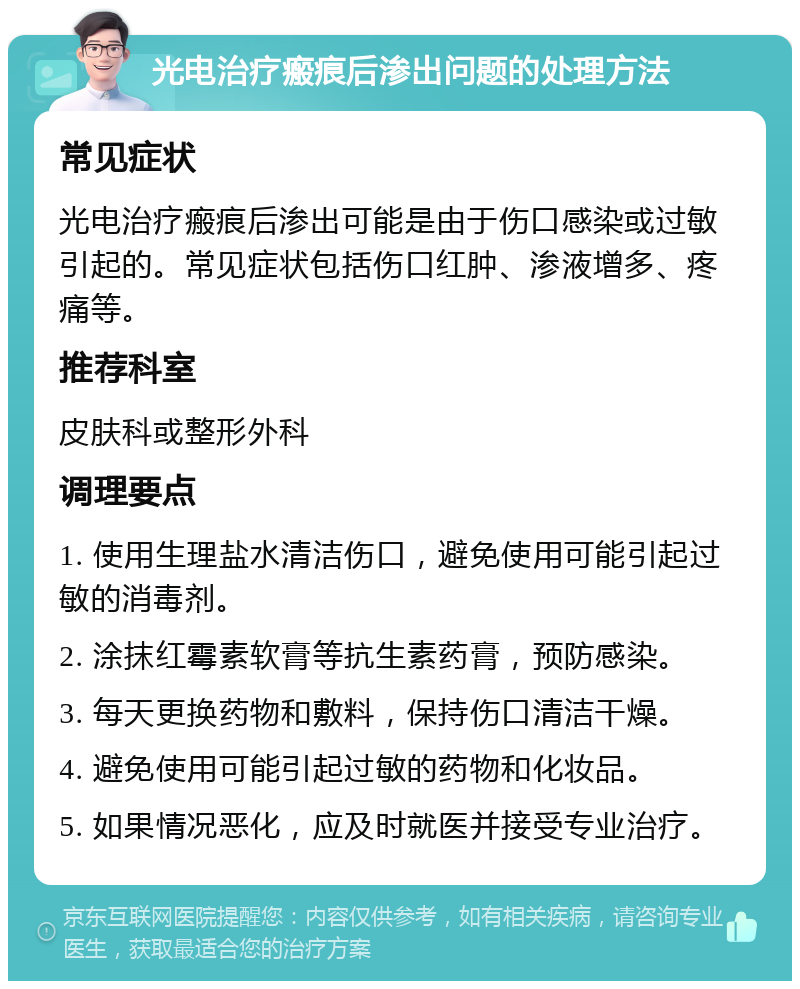 光电治疗瘢痕后渗出问题的处理方法 常见症状 光电治疗瘢痕后渗出可能是由于伤口感染或过敏引起的。常见症状包括伤口红肿、渗液增多、疼痛等。 推荐科室 皮肤科或整形外科 调理要点 1. 使用生理盐水清洁伤口，避免使用可能引起过敏的消毒剂。 2. 涂抹红霉素软膏等抗生素药膏，预防感染。 3. 每天更换药物和敷料，保持伤口清洁干燥。 4. 避免使用可能引起过敏的药物和化妆品。 5. 如果情况恶化，应及时就医并接受专业治疗。