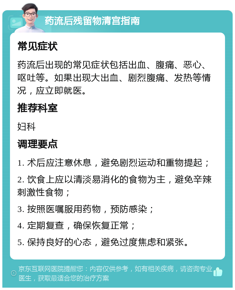 药流后残留物清宫指南 常见症状 药流后出现的常见症状包括出血、腹痛、恶心、呕吐等。如果出现大出血、剧烈腹痛、发热等情况，应立即就医。 推荐科室 妇科 调理要点 1. 术后应注意休息，避免剧烈运动和重物提起； 2. 饮食上应以清淡易消化的食物为主，避免辛辣刺激性食物； 3. 按照医嘱服用药物，预防感染； 4. 定期复查，确保恢复正常； 5. 保持良好的心态，避免过度焦虑和紧张。