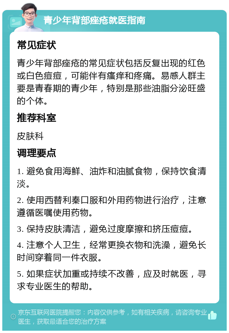 青少年背部痤疮就医指南 常见症状 青少年背部痤疮的常见症状包括反复出现的红色或白色痘痘，可能伴有瘙痒和疼痛。易感人群主要是青春期的青少年，特别是那些油脂分泌旺盛的个体。 推荐科室 皮肤科 调理要点 1. 避免食用海鲜、油炸和油腻食物，保持饮食清淡。 2. 使用西替利秦口服和外用药物进行治疗，注意遵循医嘱使用药物。 3. 保持皮肤清洁，避免过度摩擦和挤压痘痘。 4. 注意个人卫生，经常更换衣物和洗澡，避免长时间穿着同一件衣服。 5. 如果症状加重或持续不改善，应及时就医，寻求专业医生的帮助。