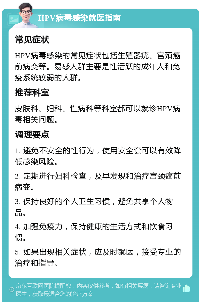 HPV病毒感染就医指南 常见症状 HPV病毒感染的常见症状包括生殖器疣、宫颈癌前病变等。易感人群主要是性活跃的成年人和免疫系统较弱的人群。 推荐科室 皮肤科、妇科、性病科等科室都可以就诊HPV病毒相关问题。 调理要点 1. 避免不安全的性行为，使用安全套可以有效降低感染风险。 2. 定期进行妇科检查，及早发现和治疗宫颈癌前病变。 3. 保持良好的个人卫生习惯，避免共享个人物品。 4. 加强免疫力，保持健康的生活方式和饮食习惯。 5. 如果出现相关症状，应及时就医，接受专业的治疗和指导。