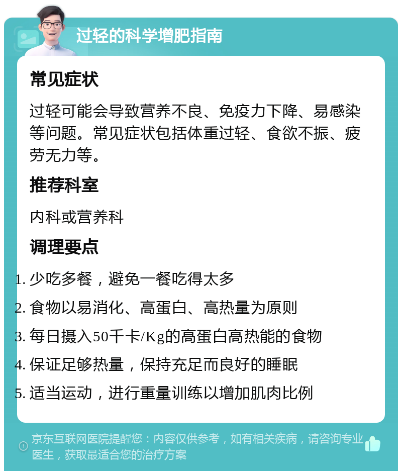 过轻的科学增肥指南 常见症状 过轻可能会导致营养不良、免疫力下降、易感染等问题。常见症状包括体重过轻、食欲不振、疲劳无力等。 推荐科室 内科或营养科 调理要点 少吃多餐，避免一餐吃得太多 食物以易消化、高蛋白、高热量为原则 每日摄入50千卡/Kg的高蛋白高热能的食物 保证足够热量，保持充足而良好的睡眠 适当运动，进行重量训练以增加肌肉比例