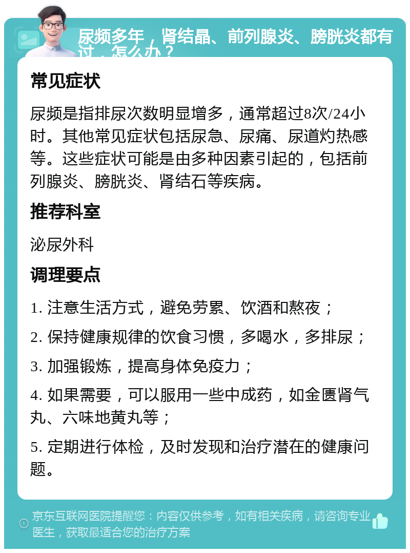 尿频多年，肾结晶、前列腺炎、膀胱炎都有过，怎么办？ 常见症状 尿频是指排尿次数明显增多，通常超过8次/24小时。其他常见症状包括尿急、尿痛、尿道灼热感等。这些症状可能是由多种因素引起的，包括前列腺炎、膀胱炎、肾结石等疾病。 推荐科室 泌尿外科 调理要点 1. 注意生活方式，避免劳累、饮酒和熬夜； 2. 保持健康规律的饮食习惯，多喝水，多排尿； 3. 加强锻炼，提高身体免疫力； 4. 如果需要，可以服用一些中成药，如金匮肾气丸、六味地黄丸等； 5. 定期进行体检，及时发现和治疗潜在的健康问题。