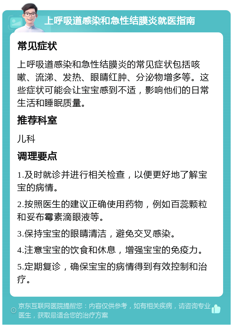 上呼吸道感染和急性结膜炎就医指南 常见症状 上呼吸道感染和急性结膜炎的常见症状包括咳嗽、流涕、发热、眼睛红肿、分泌物增多等。这些症状可能会让宝宝感到不适，影响他们的日常生活和睡眠质量。 推荐科室 儿科 调理要点 1.及时就诊并进行相关检查，以便更好地了解宝宝的病情。 2.按照医生的建议正确使用药物，例如百蕊颗粒和妥布霉素滴眼液等。 3.保持宝宝的眼睛清洁，避免交叉感染。 4.注意宝宝的饮食和休息，增强宝宝的免疫力。 5.定期复诊，确保宝宝的病情得到有效控制和治疗。