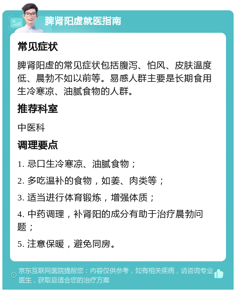 脾肾阳虚就医指南 常见症状 脾肾阳虚的常见症状包括腹泻、怕风、皮肤温度低、晨勃不如以前等。易感人群主要是长期食用生冷寒凉、油腻食物的人群。 推荐科室 中医科 调理要点 1. 忌口生冷寒凉、油腻食物； 2. 多吃温补的食物，如姜、肉类等； 3. 适当进行体育锻炼，增强体质； 4. 中药调理，补肾阳的成分有助于治疗晨勃问题； 5. 注意保暖，避免同房。