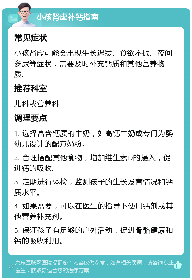 小孩肾虚补钙指南 常见症状 小孩肾虚可能会出现生长迟缓、食欲不振、夜间多尿等症状，需要及时补充钙质和其他营养物质。 推荐科室 儿科或营养科 调理要点 1. 选择富含钙质的牛奶，如高钙牛奶或专门为婴幼儿设计的配方奶粉。 2. 合理搭配其他食物，增加维生素D的摄入，促进钙的吸收。 3. 定期进行体检，监测孩子的生长发育情况和钙质水平。 4. 如果需要，可以在医生的指导下使用钙剂或其他营养补充剂。 5. 保证孩子有足够的户外活动，促进骨骼健康和钙的吸收利用。