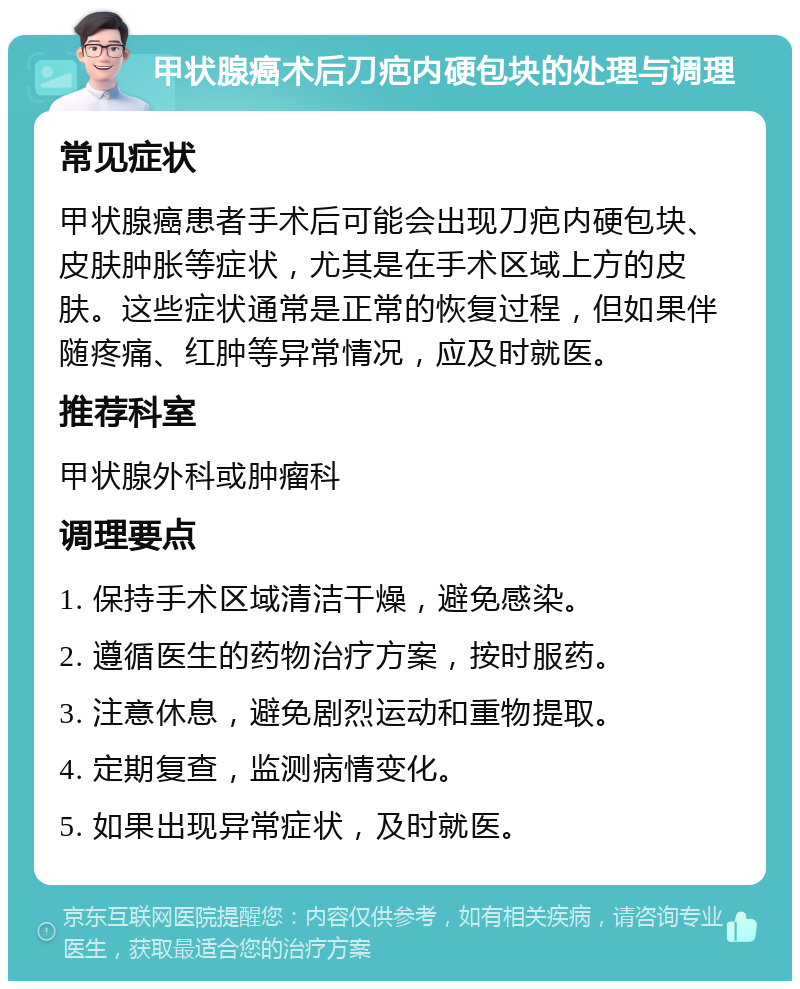 甲状腺癌术后刀疤内硬包块的处理与调理 常见症状 甲状腺癌患者手术后可能会出现刀疤内硬包块、皮肤肿胀等症状，尤其是在手术区域上方的皮肤。这些症状通常是正常的恢复过程，但如果伴随疼痛、红肿等异常情况，应及时就医。 推荐科室 甲状腺外科或肿瘤科 调理要点 1. 保持手术区域清洁干燥，避免感染。 2. 遵循医生的药物治疗方案，按时服药。 3. 注意休息，避免剧烈运动和重物提取。 4. 定期复查，监测病情变化。 5. 如果出现异常症状，及时就医。