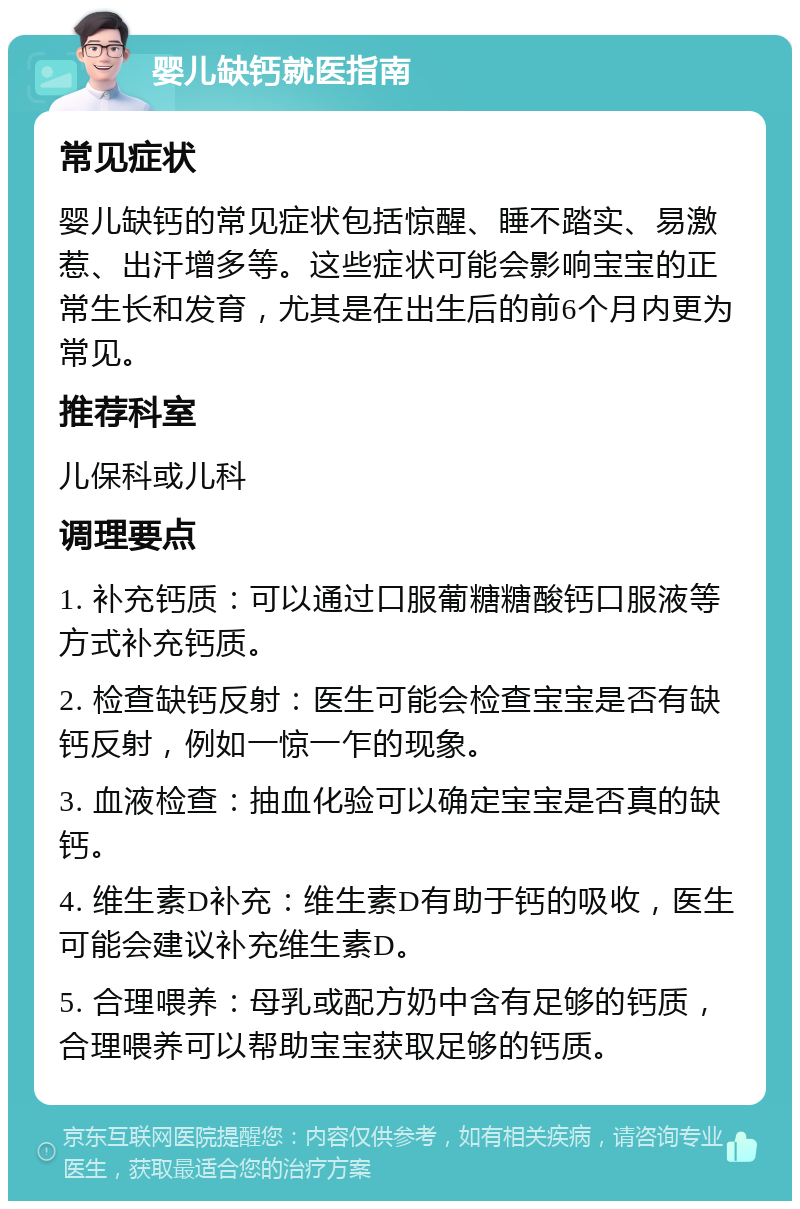 婴儿缺钙就医指南 常见症状 婴儿缺钙的常见症状包括惊醒、睡不踏实、易激惹、出汗增多等。这些症状可能会影响宝宝的正常生长和发育，尤其是在出生后的前6个月内更为常见。 推荐科室 儿保科或儿科 调理要点 1. 补充钙质：可以通过口服葡糖糖酸钙口服液等方式补充钙质。 2. 检查缺钙反射：医生可能会检查宝宝是否有缺钙反射，例如一惊一乍的现象。 3. 血液检查：抽血化验可以确定宝宝是否真的缺钙。 4. 维生素D补充：维生素D有助于钙的吸收，医生可能会建议补充维生素D。 5. 合理喂养：母乳或配方奶中含有足够的钙质，合理喂养可以帮助宝宝获取足够的钙质。