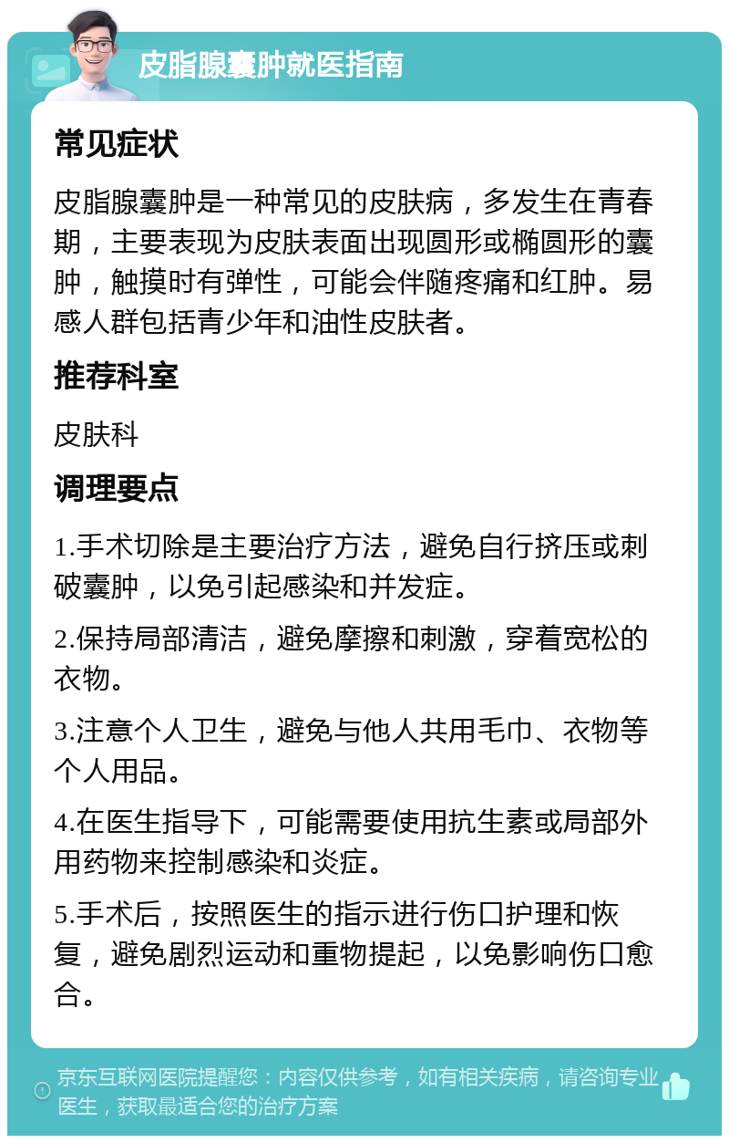 皮脂腺囊肿就医指南 常见症状 皮脂腺囊肿是一种常见的皮肤病，多发生在青春期，主要表现为皮肤表面出现圆形或椭圆形的囊肿，触摸时有弹性，可能会伴随疼痛和红肿。易感人群包括青少年和油性皮肤者。 推荐科室 皮肤科 调理要点 1.手术切除是主要治疗方法，避免自行挤压或刺破囊肿，以免引起感染和并发症。 2.保持局部清洁，避免摩擦和刺激，穿着宽松的衣物。 3.注意个人卫生，避免与他人共用毛巾、衣物等个人用品。 4.在医生指导下，可能需要使用抗生素或局部外用药物来控制感染和炎症。 5.手术后，按照医生的指示进行伤口护理和恢复，避免剧烈运动和重物提起，以免影响伤口愈合。