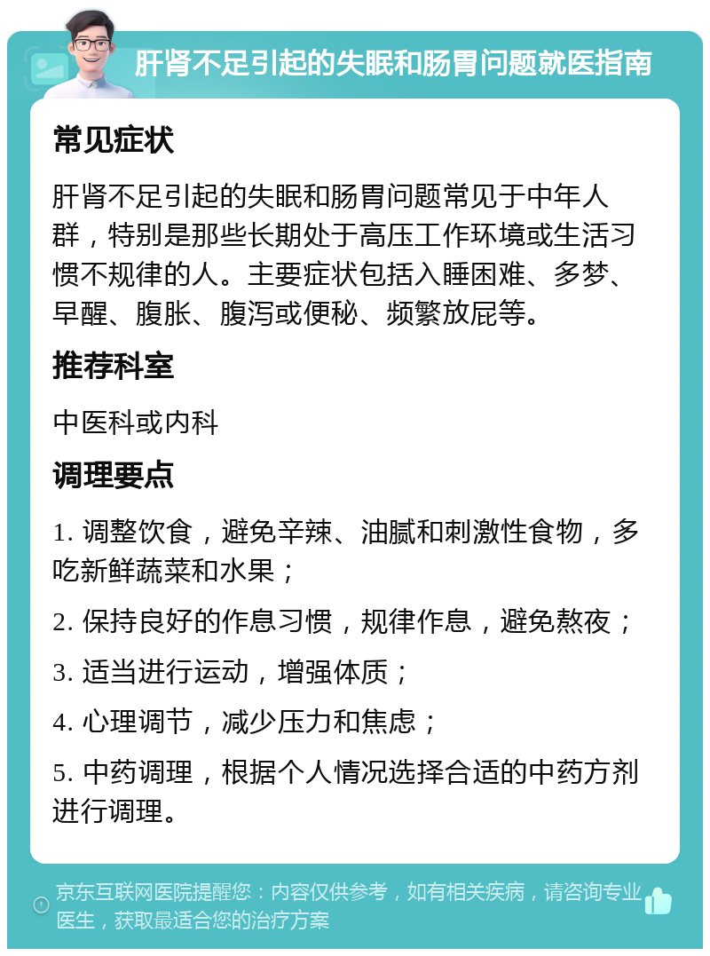 肝肾不足引起的失眠和肠胃问题就医指南 常见症状 肝肾不足引起的失眠和肠胃问题常见于中年人群，特别是那些长期处于高压工作环境或生活习惯不规律的人。主要症状包括入睡困难、多梦、早醒、腹胀、腹泻或便秘、频繁放屁等。 推荐科室 中医科或内科 调理要点 1. 调整饮食，避免辛辣、油腻和刺激性食物，多吃新鲜蔬菜和水果； 2. 保持良好的作息习惯，规律作息，避免熬夜； 3. 适当进行运动，增强体质； 4. 心理调节，减少压力和焦虑； 5. 中药调理，根据个人情况选择合适的中药方剂进行调理。