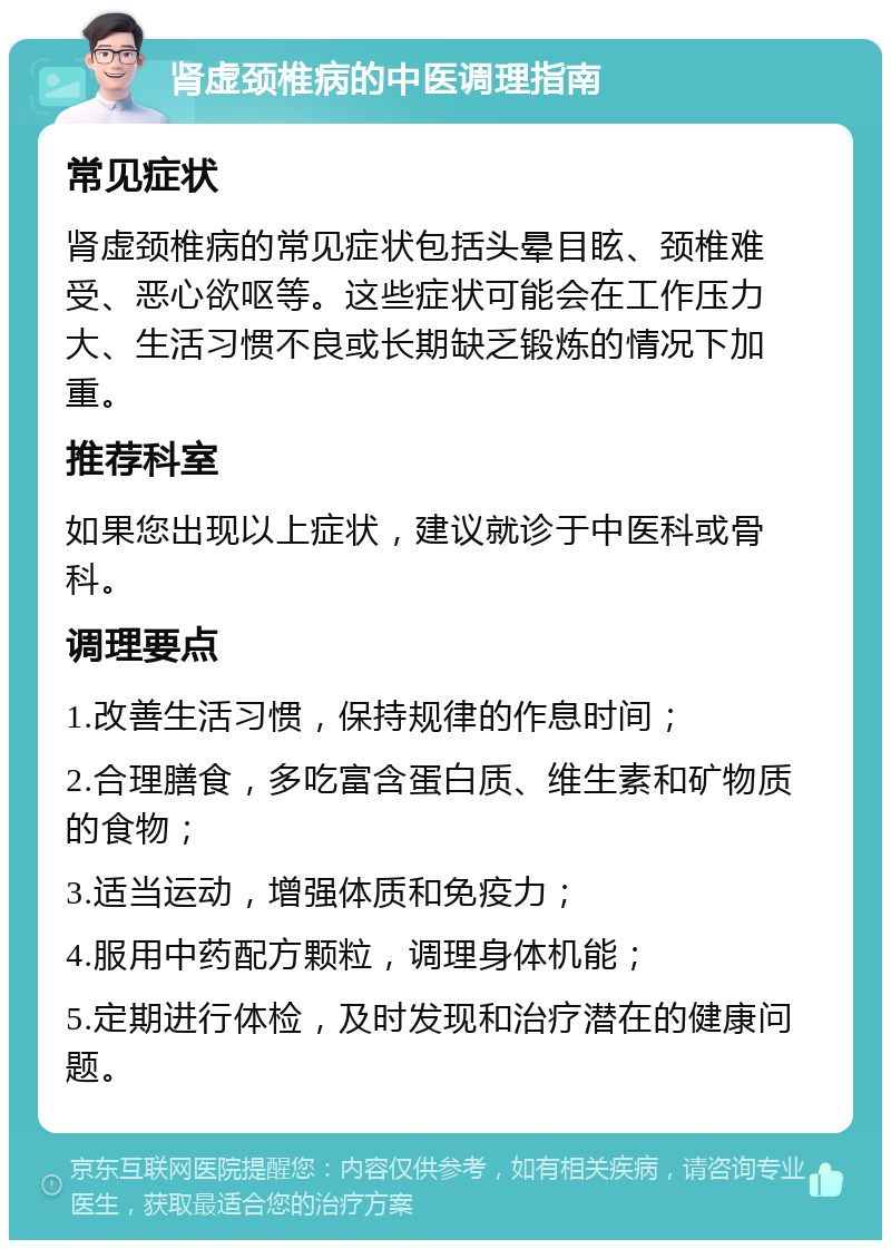 肾虚颈椎病的中医调理指南 常见症状 肾虚颈椎病的常见症状包括头晕目眩、颈椎难受、恶心欲呕等。这些症状可能会在工作压力大、生活习惯不良或长期缺乏锻炼的情况下加重。 推荐科室 如果您出现以上症状，建议就诊于中医科或骨科。 调理要点 1.改善生活习惯，保持规律的作息时间； 2.合理膳食，多吃富含蛋白质、维生素和矿物质的食物； 3.适当运动，增强体质和免疫力； 4.服用中药配方颗粒，调理身体机能； 5.定期进行体检，及时发现和治疗潜在的健康问题。