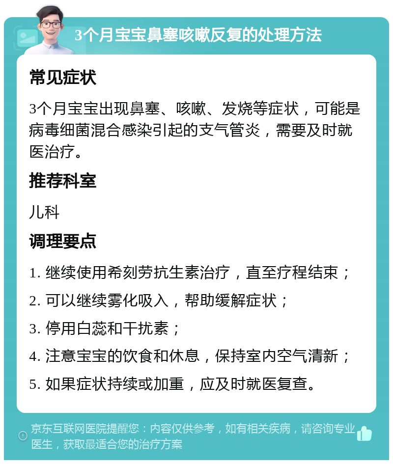 3个月宝宝鼻塞咳嗽反复的处理方法 常见症状 3个月宝宝出现鼻塞、咳嗽、发烧等症状，可能是病毒细菌混合感染引起的支气管炎，需要及时就医治疗。 推荐科室 儿科 调理要点 1. 继续使用希刻劳抗生素治疗，直至疗程结束； 2. 可以继续雾化吸入，帮助缓解症状； 3. 停用白蕊和干扰素； 4. 注意宝宝的饮食和休息，保持室内空气清新； 5. 如果症状持续或加重，应及时就医复查。