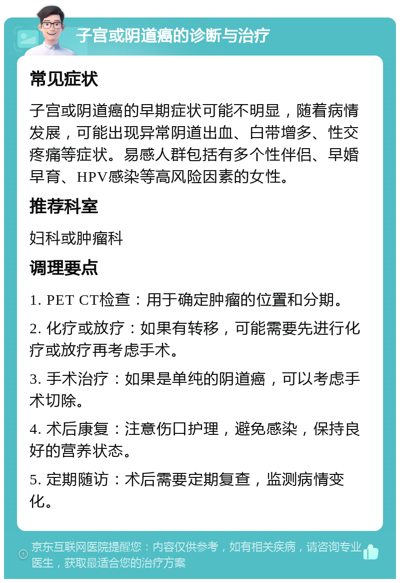 子宫或阴道癌的诊断与治疗 常见症状 子宫或阴道癌的早期症状可能不明显，随着病情发展，可能出现异常阴道出血、白带增多、性交疼痛等症状。易感人群包括有多个性伴侣、早婚早育、HPV感染等高风险因素的女性。 推荐科室 妇科或肿瘤科 调理要点 1. PET CT检查：用于确定肿瘤的位置和分期。 2. 化疗或放疗：如果有转移，可能需要先进行化疗或放疗再考虑手术。 3. 手术治疗：如果是单纯的阴道癌，可以考虑手术切除。 4. 术后康复：注意伤口护理，避免感染，保持良好的营养状态。 5. 定期随访：术后需要定期复查，监测病情变化。