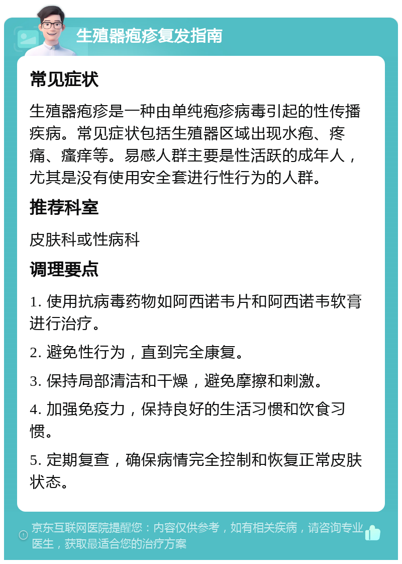 生殖器疱疹复发指南 常见症状 生殖器疱疹是一种由单纯疱疹病毒引起的性传播疾病。常见症状包括生殖器区域出现水疱、疼痛、瘙痒等。易感人群主要是性活跃的成年人，尤其是没有使用安全套进行性行为的人群。 推荐科室 皮肤科或性病科 调理要点 1. 使用抗病毒药物如阿西诺韦片和阿西诺韦软膏进行治疗。 2. 避免性行为，直到完全康复。 3. 保持局部清洁和干燥，避免摩擦和刺激。 4. 加强免疫力，保持良好的生活习惯和饮食习惯。 5. 定期复查，确保病情完全控制和恢复正常皮肤状态。