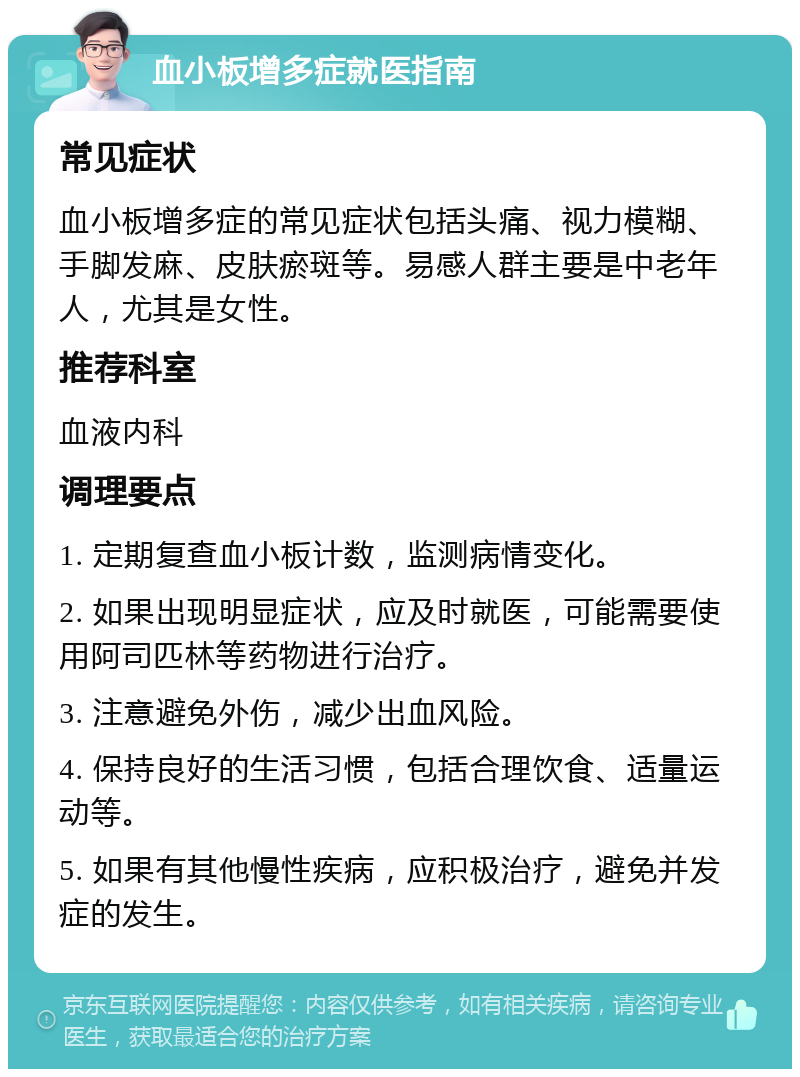 血小板增多症就医指南 常见症状 血小板增多症的常见症状包括头痛、视力模糊、手脚发麻、皮肤瘀斑等。易感人群主要是中老年人，尤其是女性。 推荐科室 血液内科 调理要点 1. 定期复查血小板计数，监测病情变化。 2. 如果出现明显症状，应及时就医，可能需要使用阿司匹林等药物进行治疗。 3. 注意避免外伤，减少出血风险。 4. 保持良好的生活习惯，包括合理饮食、适量运动等。 5. 如果有其他慢性疾病，应积极治疗，避免并发症的发生。