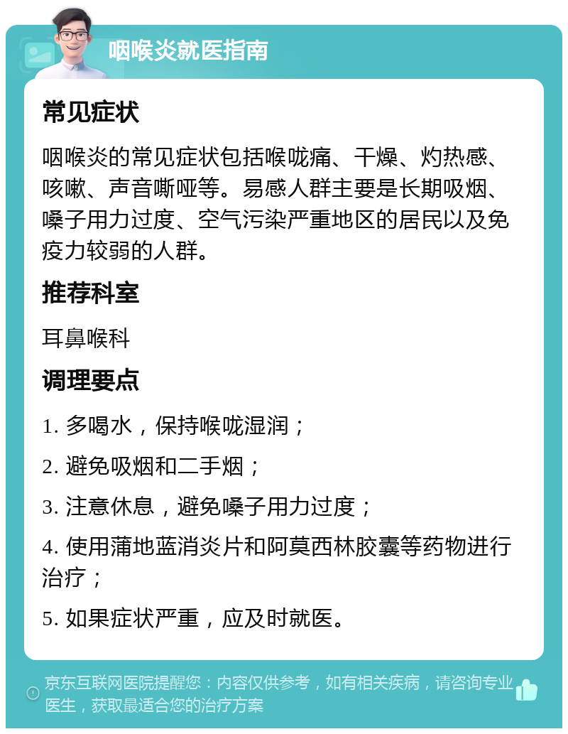 咽喉炎就医指南 常见症状 咽喉炎的常见症状包括喉咙痛、干燥、灼热感、咳嗽、声音嘶哑等。易感人群主要是长期吸烟、嗓子用力过度、空气污染严重地区的居民以及免疫力较弱的人群。 推荐科室 耳鼻喉科 调理要点 1. 多喝水，保持喉咙湿润； 2. 避免吸烟和二手烟； 3. 注意休息，避免嗓子用力过度； 4. 使用蒲地蓝消炎片和阿莫西林胶囊等药物进行治疗； 5. 如果症状严重，应及时就医。