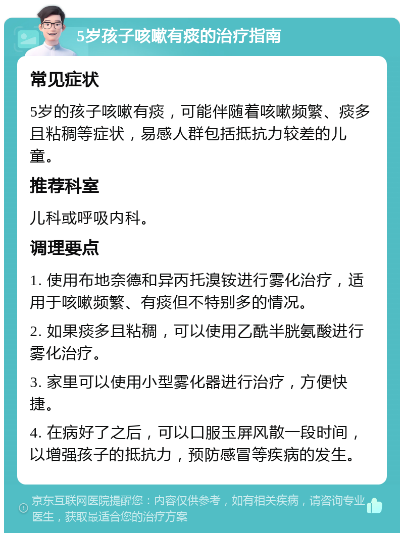 5岁孩子咳嗽有痰的治疗指南 常见症状 5岁的孩子咳嗽有痰，可能伴随着咳嗽频繁、痰多且粘稠等症状，易感人群包括抵抗力较差的儿童。 推荐科室 儿科或呼吸内科。 调理要点 1. 使用布地奈德和异丙托溴铵进行雾化治疗，适用于咳嗽频繁、有痰但不特别多的情况。 2. 如果痰多且粘稠，可以使用乙酰半胱氨酸进行雾化治疗。 3. 家里可以使用小型雾化器进行治疗，方便快捷。 4. 在病好了之后，可以口服玉屏风散一段时间，以增强孩子的抵抗力，预防感冒等疾病的发生。