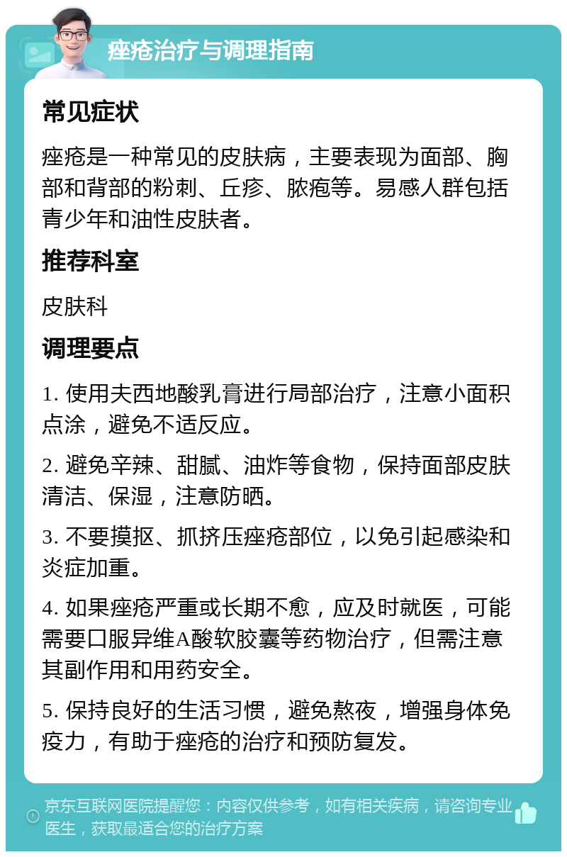 痤疮治疗与调理指南 常见症状 痤疮是一种常见的皮肤病，主要表现为面部、胸部和背部的粉刺、丘疹、脓疱等。易感人群包括青少年和油性皮肤者。 推荐科室 皮肤科 调理要点 1. 使用夫西地酸乳膏进行局部治疗，注意小面积点涂，避免不适反应。 2. 避免辛辣、甜腻、油炸等食物，保持面部皮肤清洁、保湿，注意防晒。 3. 不要摸抠、抓挤压痤疮部位，以免引起感染和炎症加重。 4. 如果痤疮严重或长期不愈，应及时就医，可能需要口服异维A酸软胶囊等药物治疗，但需注意其副作用和用药安全。 5. 保持良好的生活习惯，避免熬夜，增强身体免疫力，有助于痤疮的治疗和预防复发。