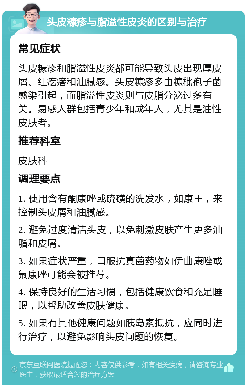 头皮糠疹与脂溢性皮炎的区别与治疗 常见症状 头皮糠疹和脂溢性皮炎都可能导致头皮出现厚皮屑、红疙瘩和油腻感。头皮糠疹多由糠秕孢子菌感染引起，而脂溢性皮炎则与皮脂分泌过多有关。易感人群包括青少年和成年人，尤其是油性皮肤者。 推荐科室 皮肤科 调理要点 1. 使用含有酮康唑或硫磺的洗发水，如康王，来控制头皮屑和油腻感。 2. 避免过度清洁头皮，以免刺激皮肤产生更多油脂和皮屑。 3. 如果症状严重，口服抗真菌药物如伊曲康唑或氟康唑可能会被推荐。 4. 保持良好的生活习惯，包括健康饮食和充足睡眠，以帮助改善皮肤健康。 5. 如果有其他健康问题如胰岛素抵抗，应同时进行治疗，以避免影响头皮问题的恢复。