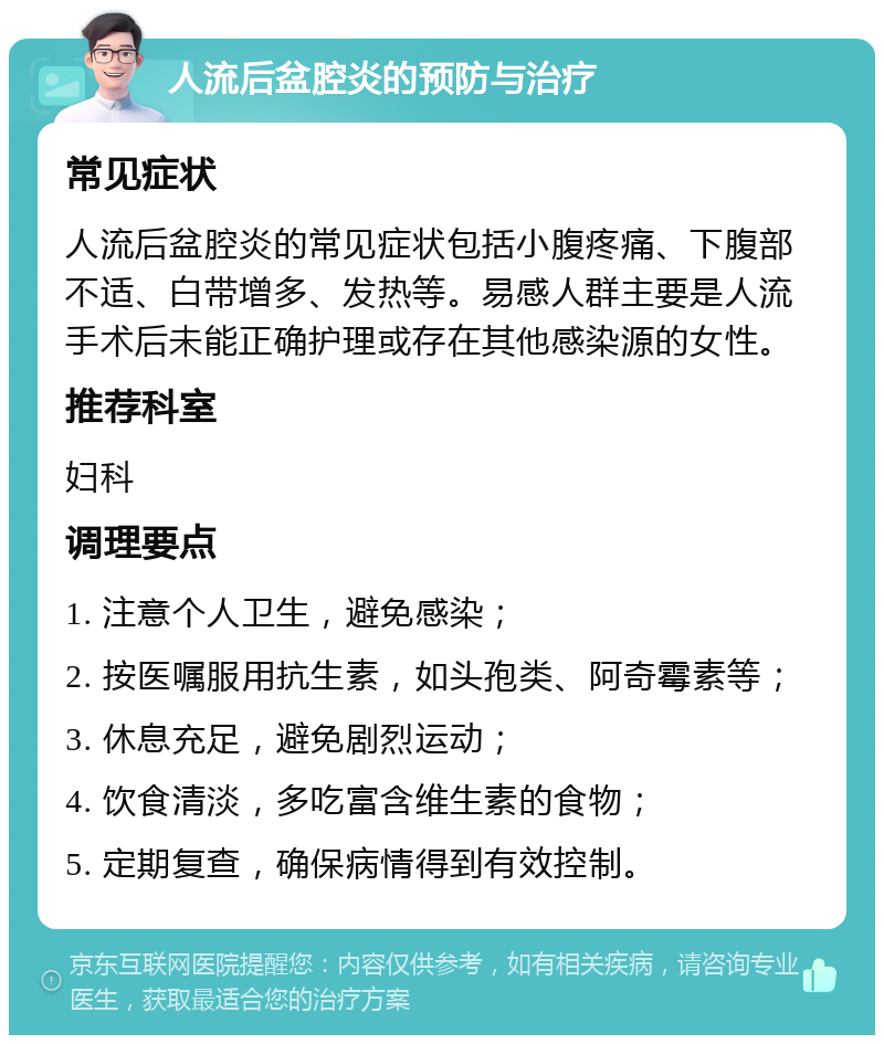 人流后盆腔炎的预防与治疗 常见症状 人流后盆腔炎的常见症状包括小腹疼痛、下腹部不适、白带增多、发热等。易感人群主要是人流手术后未能正确护理或存在其他感染源的女性。 推荐科室 妇科 调理要点 1. 注意个人卫生，避免感染； 2. 按医嘱服用抗生素，如头孢类、阿奇霉素等； 3. 休息充足，避免剧烈运动； 4. 饮食清淡，多吃富含维生素的食物； 5. 定期复查，确保病情得到有效控制。