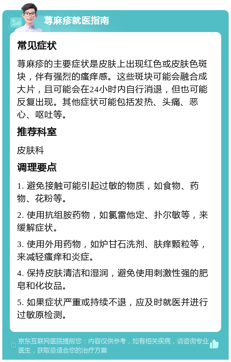 荨麻疹就医指南 常见症状 荨麻疹的主要症状是皮肤上出现红色或皮肤色斑块，伴有强烈的瘙痒感。这些斑块可能会融合成大片，且可能会在24小时内自行消退，但也可能反复出现。其他症状可能包括发热、头痛、恶心、呕吐等。 推荐科室 皮肤科 调理要点 1. 避免接触可能引起过敏的物质，如食物、药物、花粉等。 2. 使用抗组胺药物，如氯雷他定、扑尔敏等，来缓解症状。 3. 使用外用药物，如炉甘石洗剂、肤痒颗粒等，来减轻瘙痒和炎症。 4. 保持皮肤清洁和湿润，避免使用刺激性强的肥皂和化妆品。 5. 如果症状严重或持续不退，应及时就医并进行过敏原检测。