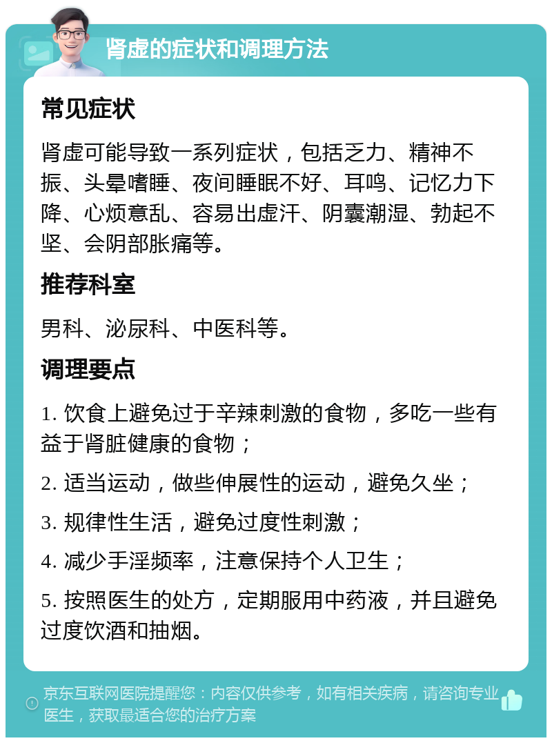 肾虚的症状和调理方法 常见症状 肾虚可能导致一系列症状，包括乏力、精神不振、头晕嗜睡、夜间睡眠不好、耳鸣、记忆力下降、心烦意乱、容易出虚汗、阴囊潮湿、勃起不坚、会阴部胀痛等。 推荐科室 男科、泌尿科、中医科等。 调理要点 1. 饮食上避免过于辛辣刺激的食物，多吃一些有益于肾脏健康的食物； 2. 适当运动，做些伸展性的运动，避免久坐； 3. 规律性生活，避免过度性刺激； 4. 减少手淫频率，注意保持个人卫生； 5. 按照医生的处方，定期服用中药液，并且避免过度饮酒和抽烟。