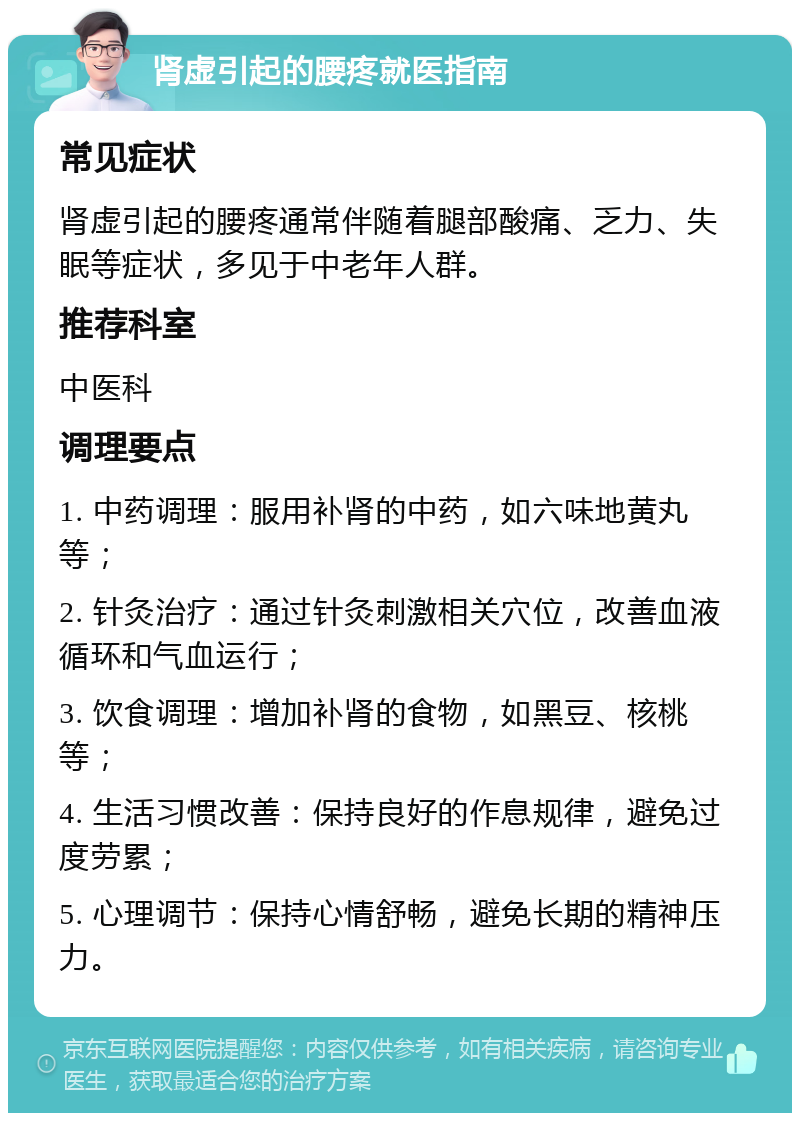 肾虚引起的腰疼就医指南 常见症状 肾虚引起的腰疼通常伴随着腿部酸痛、乏力、失眠等症状，多见于中老年人群。 推荐科室 中医科 调理要点 1. 中药调理：服用补肾的中药，如六味地黄丸等； 2. 针灸治疗：通过针灸刺激相关穴位，改善血液循环和气血运行； 3. 饮食调理：增加补肾的食物，如黑豆、核桃等； 4. 生活习惯改善：保持良好的作息规律，避免过度劳累； 5. 心理调节：保持心情舒畅，避免长期的精神压力。