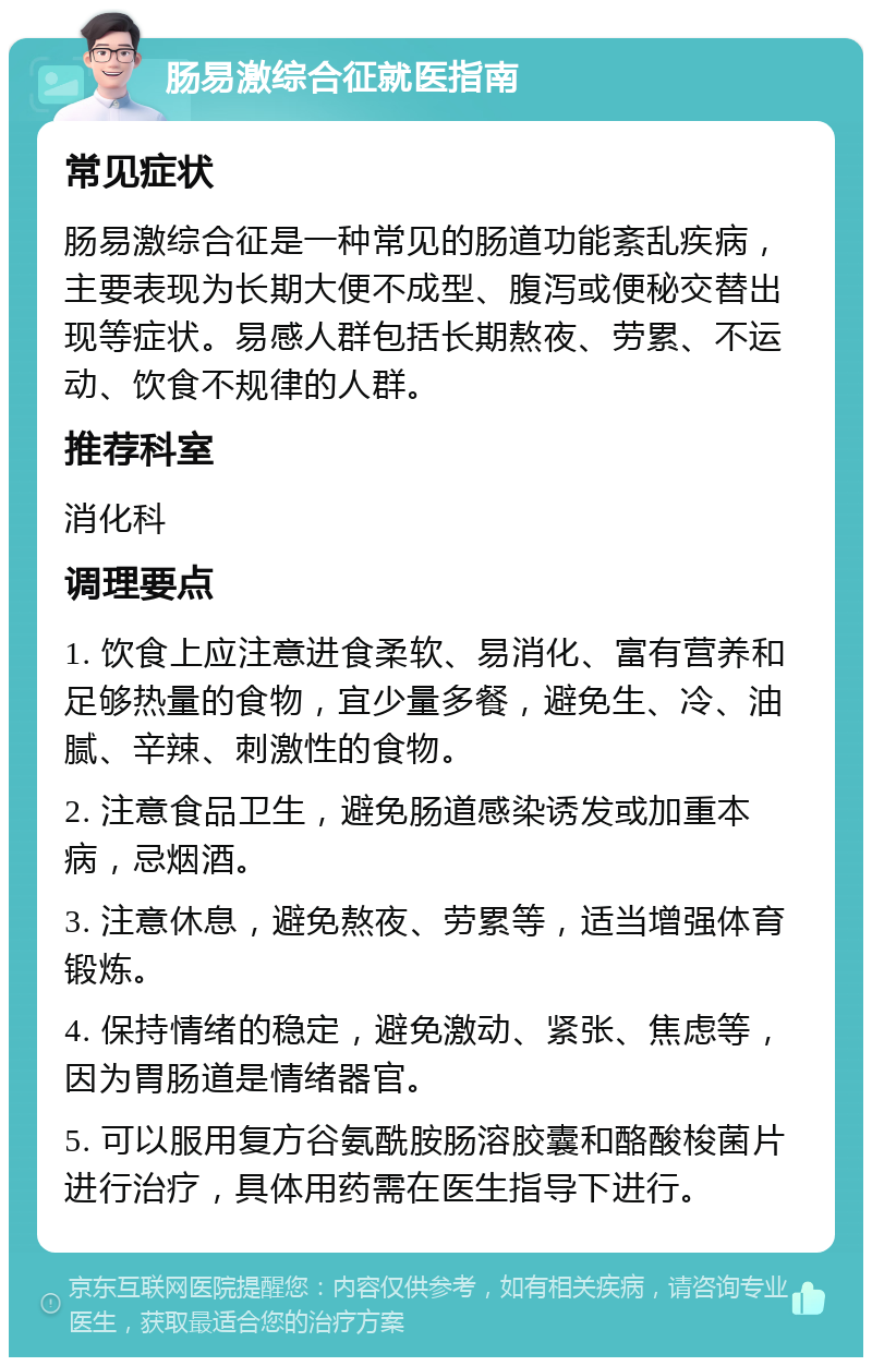 肠易激综合征就医指南 常见症状 肠易激综合征是一种常见的肠道功能紊乱疾病，主要表现为长期大便不成型、腹泻或便秘交替出现等症状。易感人群包括长期熬夜、劳累、不运动、饮食不规律的人群。 推荐科室 消化科 调理要点 1. 饮食上应注意进食柔软、易消化、富有营养和足够热量的食物，宜少量多餐，避免生、冷、油腻、辛辣、刺激性的食物。 2. 注意食品卫生，避免肠道感染诱发或加重本病，忌烟酒。 3. 注意休息，避免熬夜、劳累等，适当增强体育锻炼。 4. 保持情绪的稳定，避免激动、紧张、焦虑等，因为胃肠道是情绪器官。 5. 可以服用复方谷氨酰胺肠溶胶囊和酪酸梭菌片进行治疗，具体用药需在医生指导下进行。