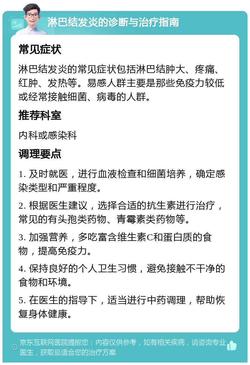 淋巴结发炎的诊断与治疗指南 常见症状 淋巴结发炎的常见症状包括淋巴结肿大、疼痛、红肿、发热等。易感人群主要是那些免疫力较低或经常接触细菌、病毒的人群。 推荐科室 内科或感染科 调理要点 1. 及时就医，进行血液检查和细菌培养，确定感染类型和严重程度。 2. 根据医生建议，选择合适的抗生素进行治疗，常见的有头孢类药物、青霉素类药物等。 3. 加强营养，多吃富含维生素C和蛋白质的食物，提高免疫力。 4. 保持良好的个人卫生习惯，避免接触不干净的食物和环境。 5. 在医生的指导下，适当进行中药调理，帮助恢复身体健康。