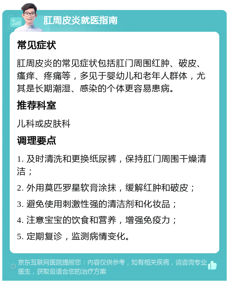 肛周皮炎就医指南 常见症状 肛周皮炎的常见症状包括肛门周围红肿、破皮、瘙痒、疼痛等，多见于婴幼儿和老年人群体，尤其是长期潮湿、感染的个体更容易患病。 推荐科室 儿科或皮肤科 调理要点 1. 及时清洗和更换纸尿裤，保持肛门周围干燥清洁； 2. 外用莫匹罗星软膏涂抹，缓解红肿和破皮； 3. 避免使用刺激性强的清洁剂和化妆品； 4. 注意宝宝的饮食和营养，增强免疫力； 5. 定期复诊，监测病情变化。