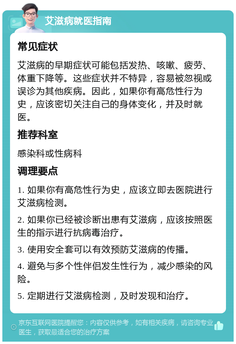 艾滋病就医指南 常见症状 艾滋病的早期症状可能包括发热、咳嗽、疲劳、体重下降等。这些症状并不特异，容易被忽视或误诊为其他疾病。因此，如果你有高危性行为史，应该密切关注自己的身体变化，并及时就医。 推荐科室 感染科或性病科 调理要点 1. 如果你有高危性行为史，应该立即去医院进行艾滋病检测。 2. 如果你已经被诊断出患有艾滋病，应该按照医生的指示进行抗病毒治疗。 3. 使用安全套可以有效预防艾滋病的传播。 4. 避免与多个性伴侣发生性行为，减少感染的风险。 5. 定期进行艾滋病检测，及时发现和治疗。